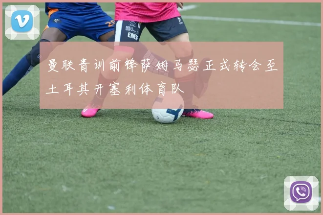 曼联青训前锋萨姆马瑟正式转会至土耳其开塞利体育队