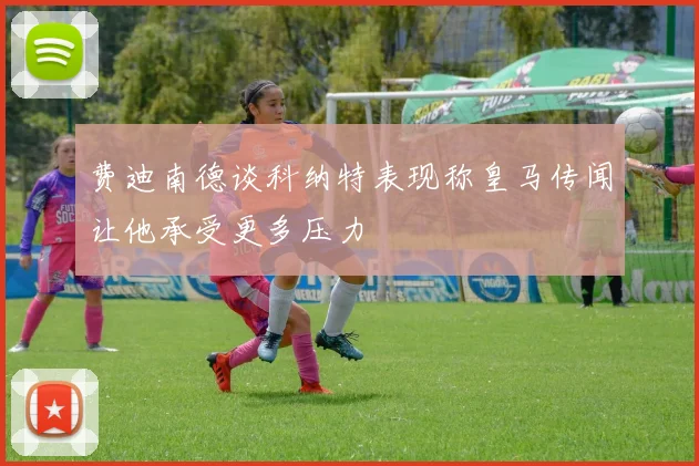 费迪南德谈科纳特表现称皇马传闻让他承受更多压力