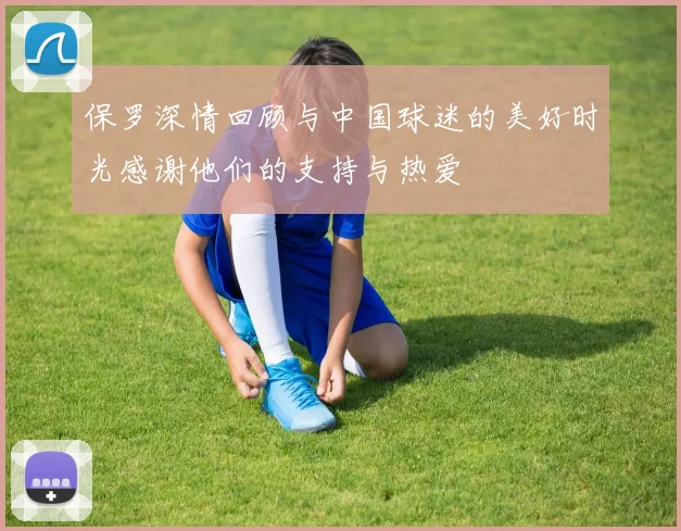 保罗深情回顾与中国球迷的美好时光感谢他们的支持与热爱