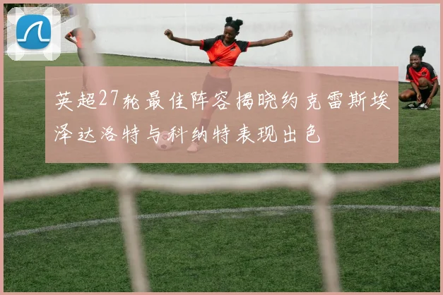 英超27轮最佳阵容揭晓约克雷斯埃泽达洛特与科纳特表现出色