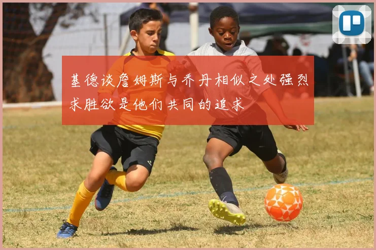 基德谈詹姆斯与乔丹相似之处强烈求胜欲是他们共同的追求