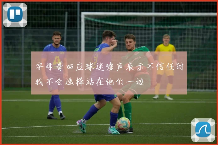 字母哥回应球迷嘘声表示不信任时我不会选择站在他们一边
