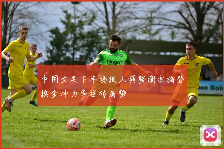 中国女足下半场换人调整谢宗梅替换金坤力争逆转局势