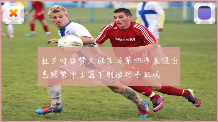 杜兰特称赞文班亚马第四节表现出色频繁冲击篮下制造对手犯规