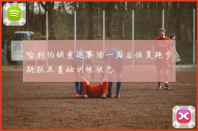 哈利伯顿重返赛场一周后恢复跑步跳跃及基础训练状态