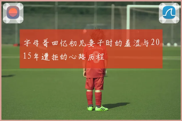 字母哥回忆初见妻子时的羞涩与2015年遭拒的心路历程