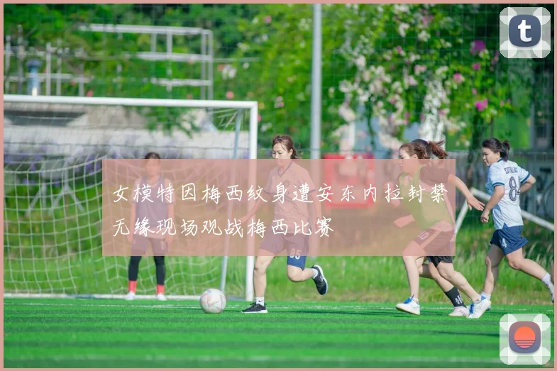 女模特因梅西纹身遭安东内拉封禁无缘现场观战梅西比赛