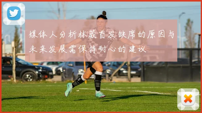 媒体人分析林葳首发缺席的原因与未来发展需保持耐心的建议