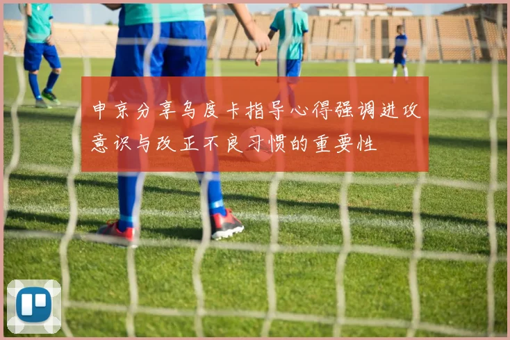 申京分享乌度卡指导心得强调进攻意识与改正不良习惯的重要性