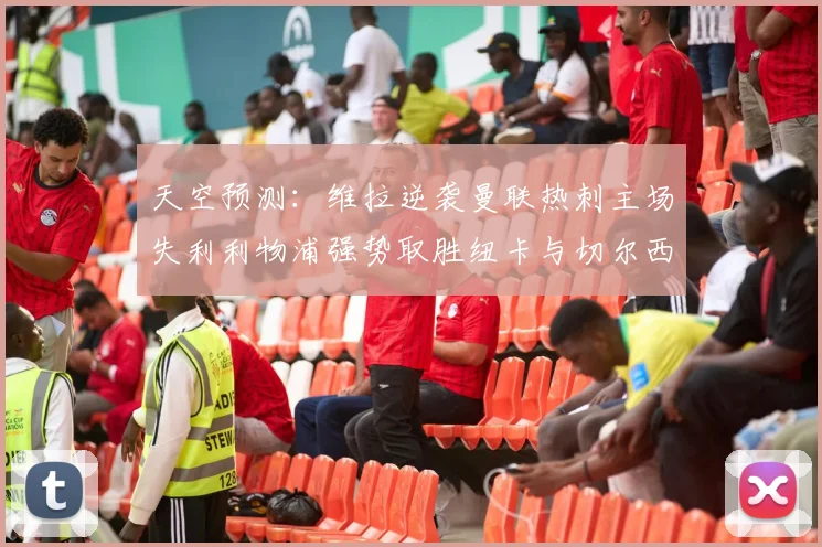 天空预测：维拉逆袭曼联热刺主场失利利物浦强势取胜纽卡与切尔西握手言和