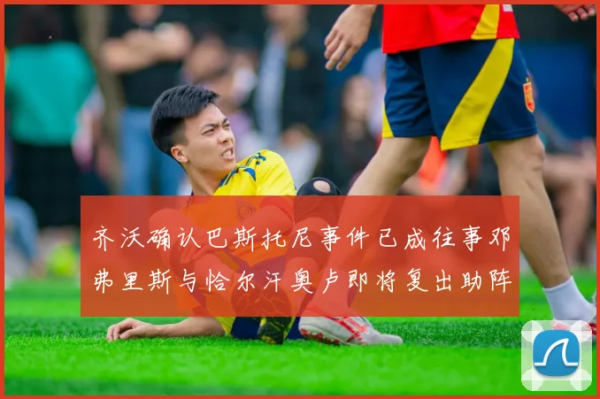 齐沃确认巴斯托尼事件已成往事邓弗里斯与恰尔汗奥卢即将复出助阵