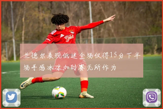 兰德尔表现低迷全场仅得15分下半场手感冰凉加时赛无所作为