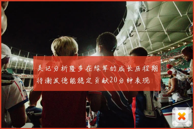 美记分析隆多在绿军的成长历程期待谢泼德能稳定贡献20分钟表现