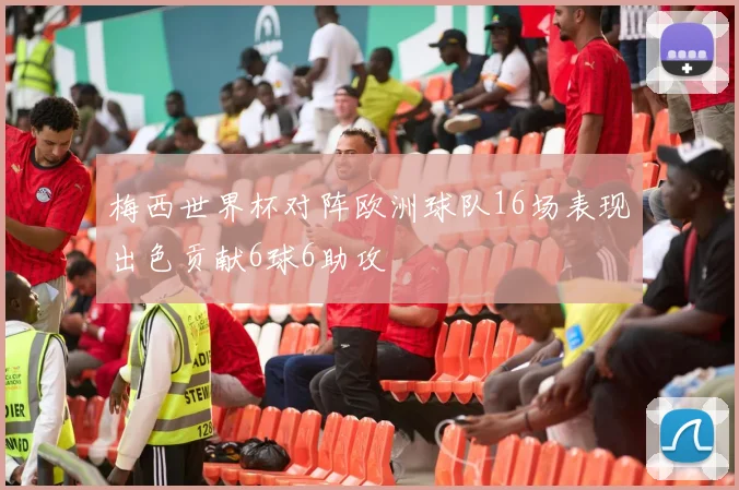 梅西世界杯对阵欧洲球队16场表现出色贡献6球6助攻
