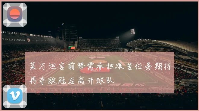 莱万坦言前锋需承担艰苦任务期待再夺欧冠后离开球队