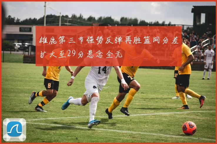 雄鹿第三节强势反弹再胜篮网分差扩大至29分悬念全无