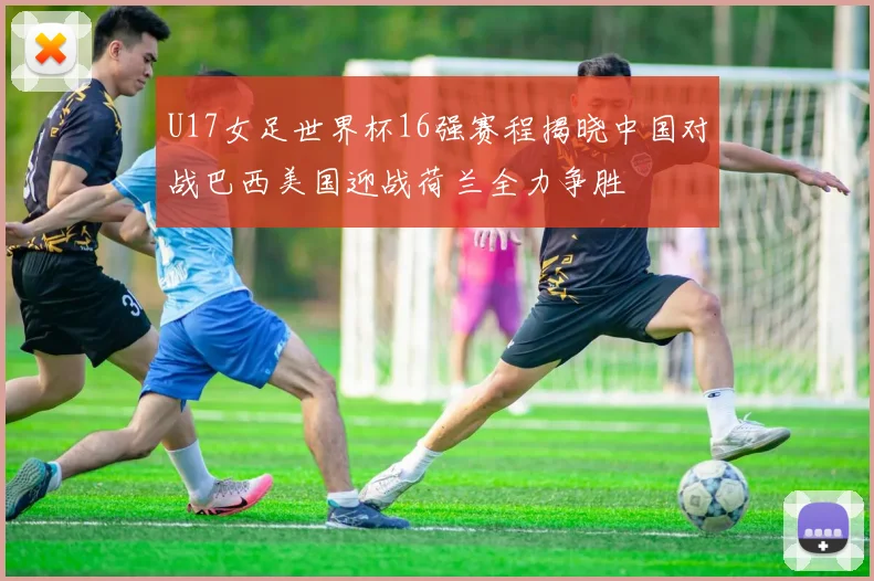 U17女足世界杯16强赛程揭晓中国对战巴西美国迎战荷兰全力争胜
