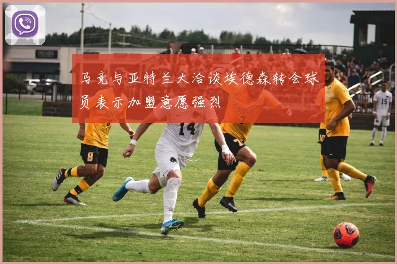 马竞与亚特兰大洽谈埃德森转会球员表示加盟意愿强烈
