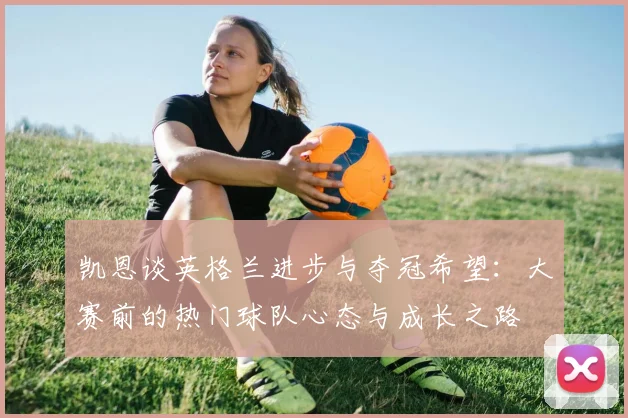 凯恩谈英格兰进步与夺冠希望：大赛前的热门球队心态与成长之路