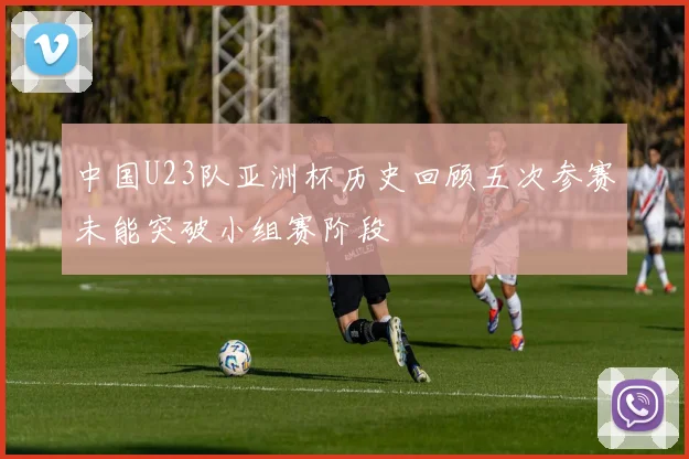 中国U23队亚洲杯历史回顾五次参赛未能突破小组赛阶段
