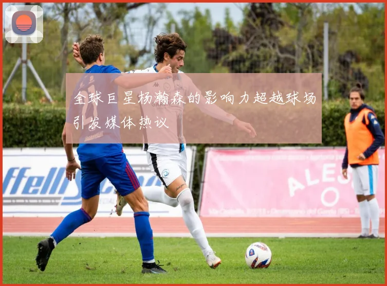 全球巨星杨瀚森的影响力超越球场引发媒体热议