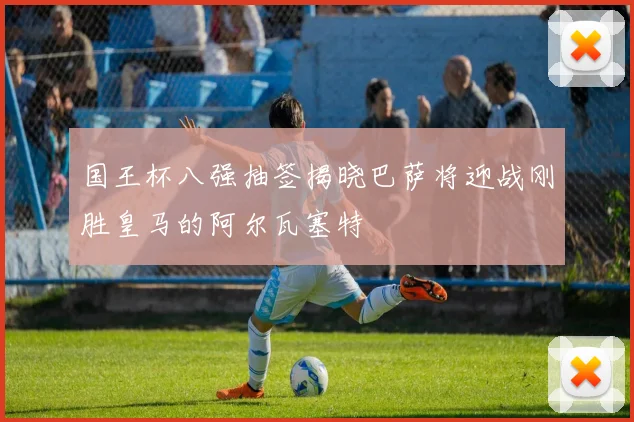 国王杯八强抽签揭晓巴萨将迎战刚胜皇马的阿尔瓦塞特