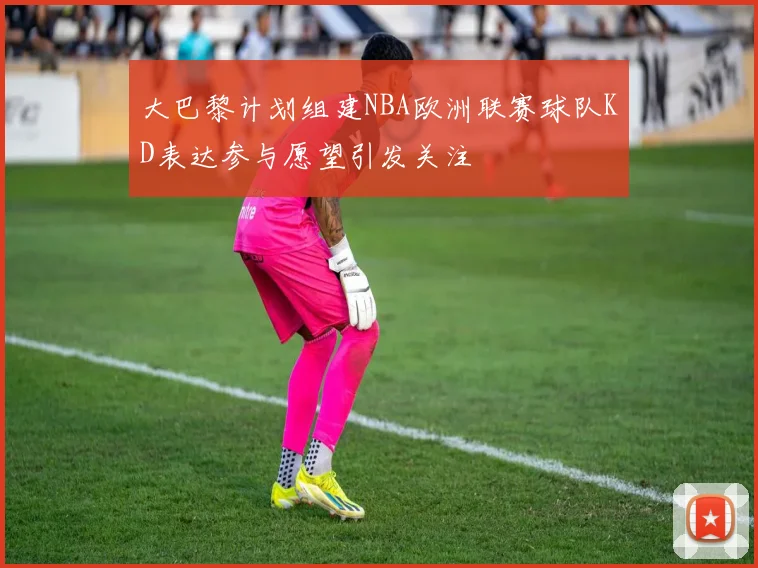 大巴黎计划组建NBA欧洲联赛球队KD表达参与愿望引发关注
