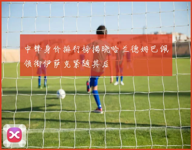中锋身价排行榜揭晓哈兰德姆巴佩领衔伊萨克紧随其后