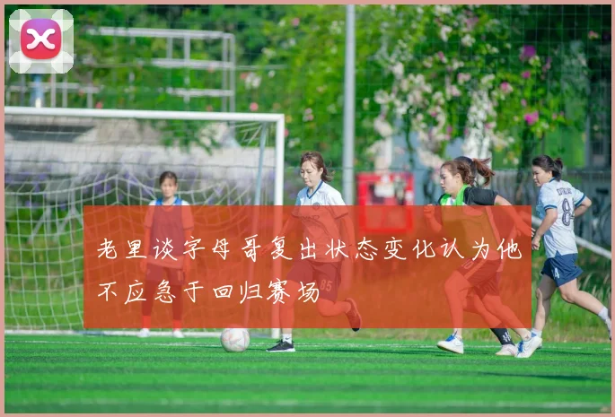 老里谈字母哥复出状态变化认为他不应急于回归赛场