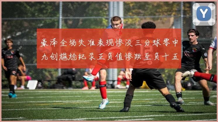 豪泽全场失准表现惨淡三分球零中九创尴尬纪录正负值惨跌至负十五