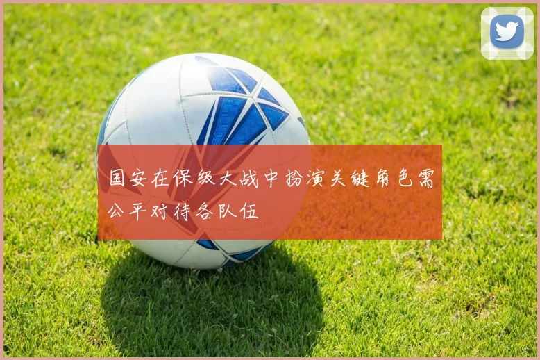 国安在保级大战中扮演关键角色需公平对待各队伍