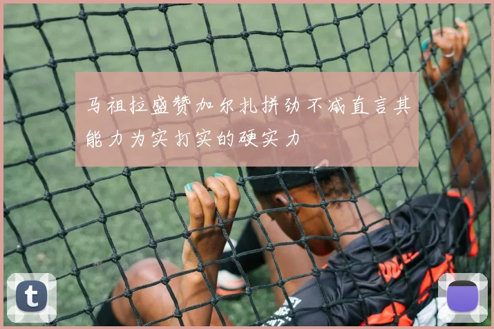 马祖拉盛赞加尔扎拼劲不减直言其能力为实打实的硬实力