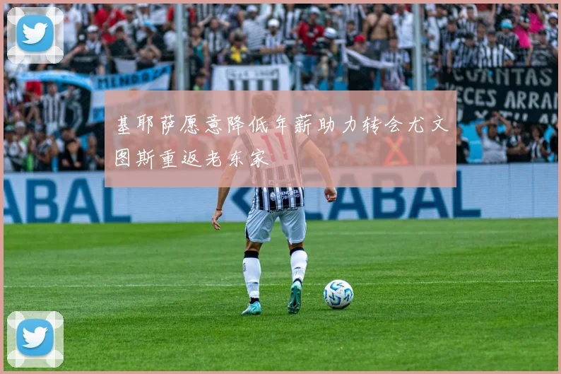 基耶萨愿意降低年薪助力转会尤文图斯重返老东家