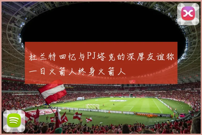 杜兰特回忆与PJ塔克的深厚友谊称一日火箭人终身火箭人