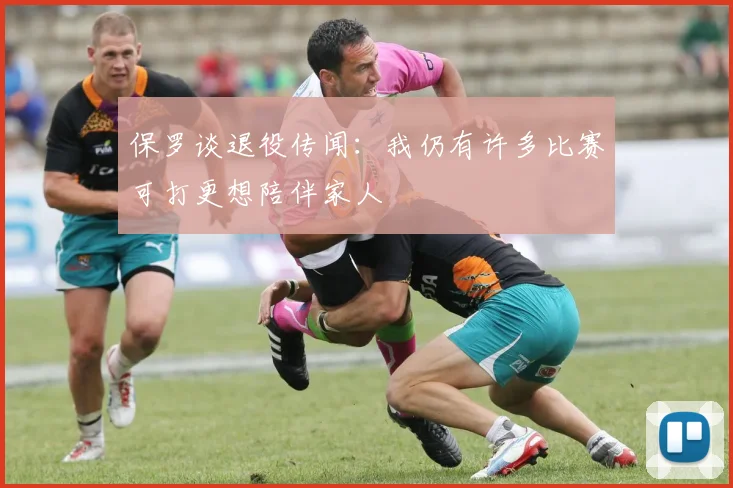 保罗谈退役传闻：我仍有许多比赛可打更想陪伴家人