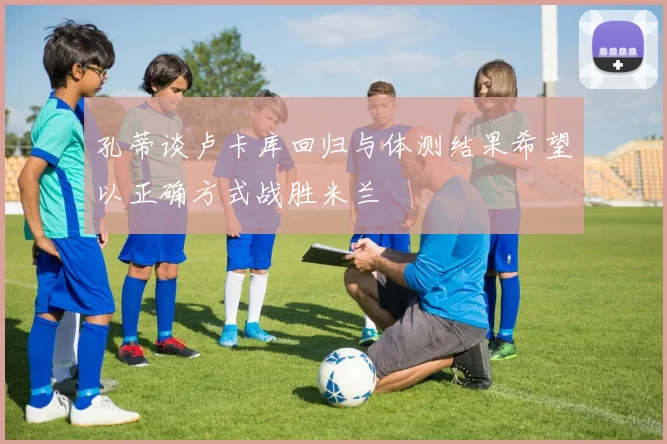 孔蒂谈卢卡库回归与体测结果希望以正确方式战胜米兰