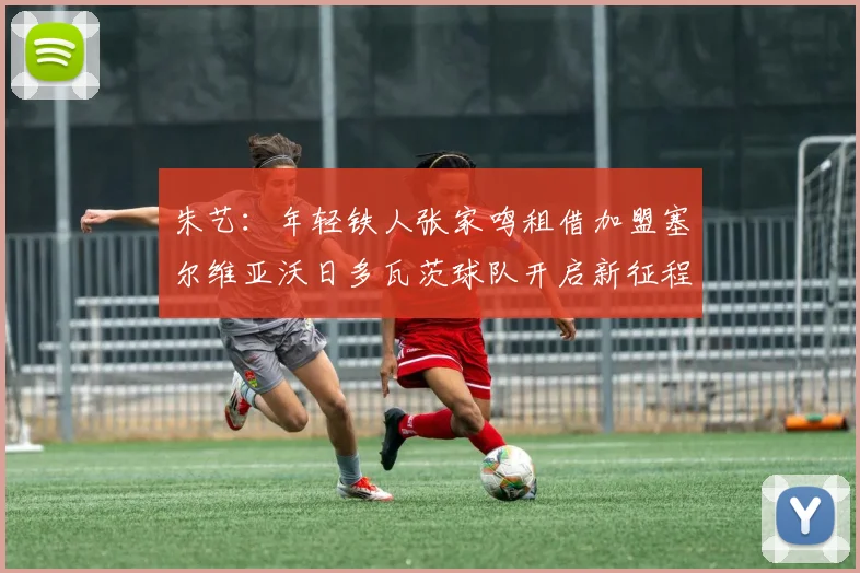 朱艺：年轻铁人张家鸣租借加盟塞尔维亚沃日多瓦茨球队开启新征程