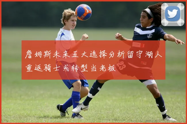 詹姆斯未来五大选择分析留守湖人重返骑士或转型当老板