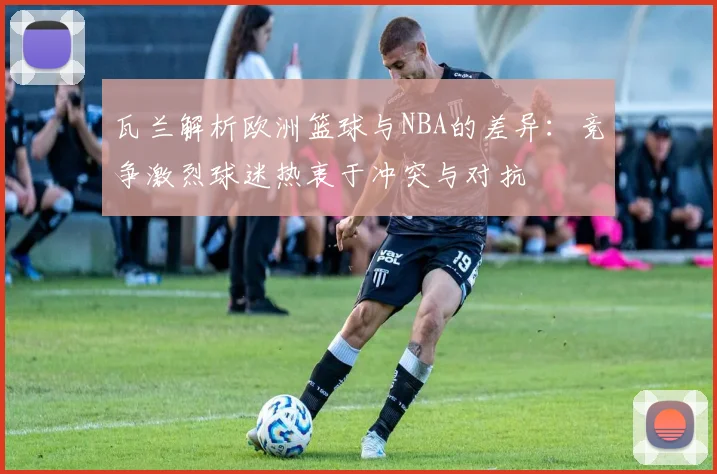 瓦兰解析欧洲篮球与NBA的差异：竞争激烈球迷热衷于冲突与对抗