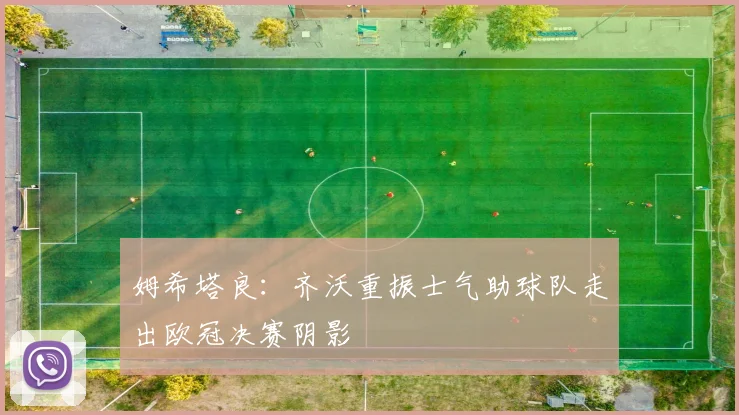 姆希塔良：齐沃重振士气助球队走出欧冠决赛阴影