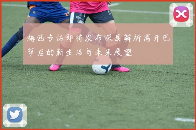 梅西专访即将发布深度解析离开巴萨后的新生活与未来展望