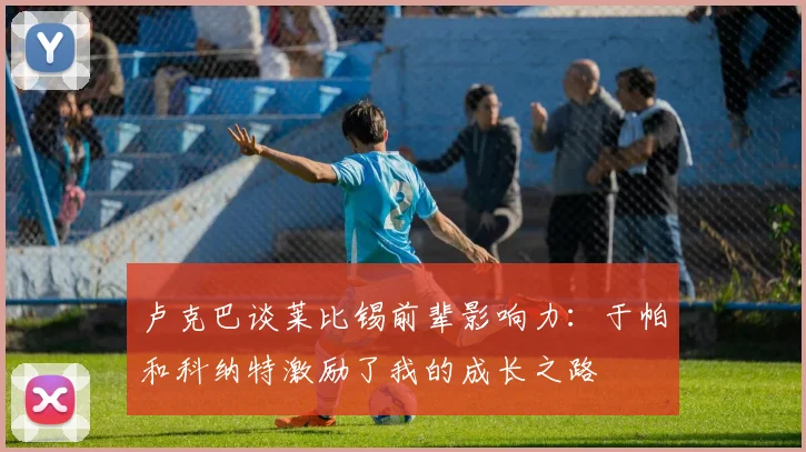 卢克巴谈莱比锡前辈影响力：于帕和科纳特激励了我的成长之路