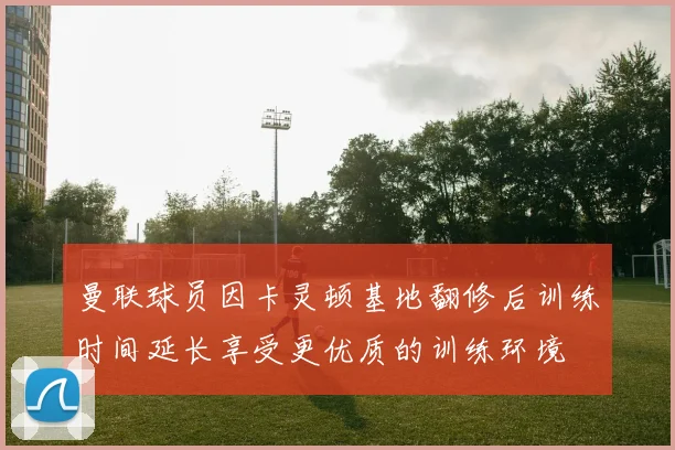 曼联球员因卡灵顿基地翻修后训练时间延长享受更优质的训练环境