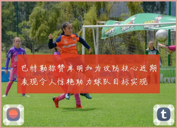 巴特勒称赞库明加为攻防核心近期表现令人惊艳助力球队目标实现