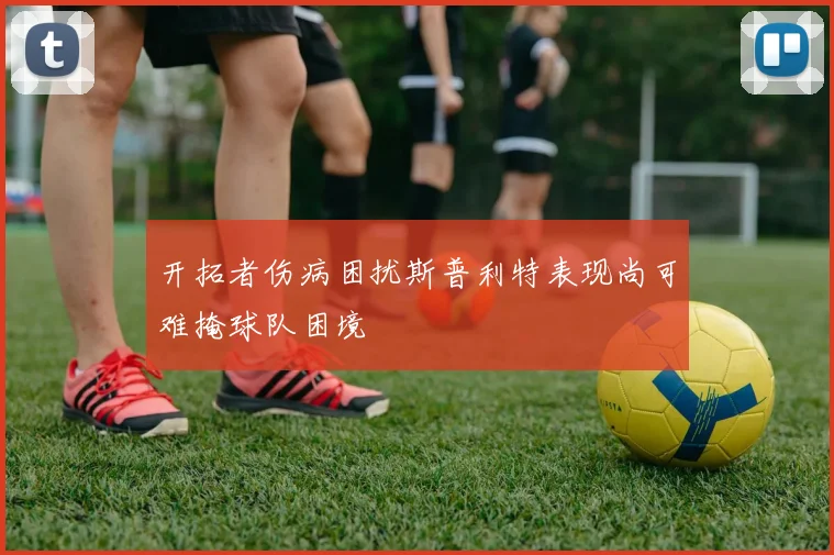 开拓者伤病困扰斯普利特表现尚可难掩球队困境