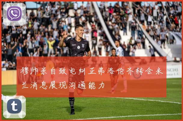 穆帅亲自致电纠正弗洛伦齐转会米兰消息展现沟通能力