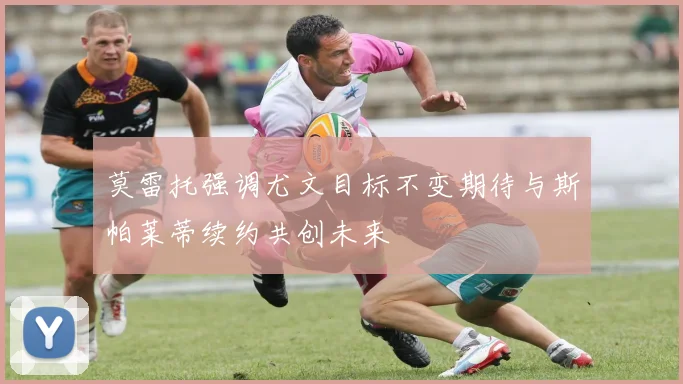 莫雷托强调尤文目标不变期待与斯帕莱蒂续约共创未来