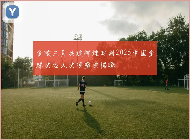 金陵三月共迎辉煌时刻2025中国金球奖各大奖项盛典揭晓