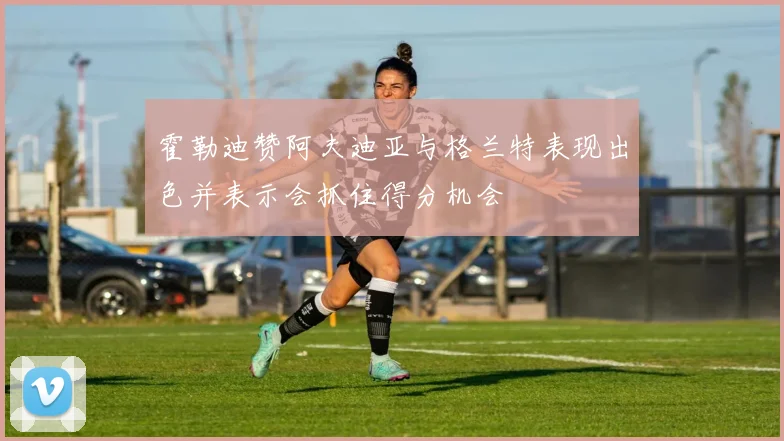霍勒迪赞阿夫迪亚与格兰特表现出色并表示会抓住得分机会