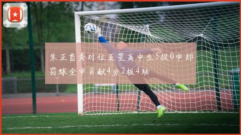 朱正首秀对位五星高中生5投0中却罚球全中贡献4分2板4助